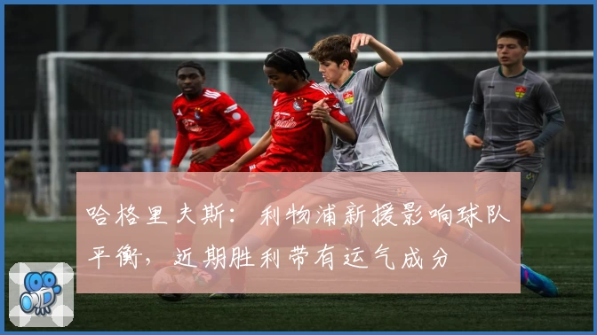 哈格里夫斯:利物浦新援影响球队平衡,近期胜利带有运气成分