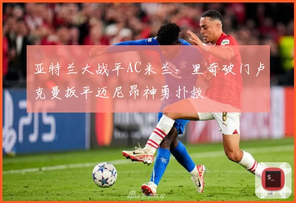 亚特兰大战平AC米兰，里奇破门卢克曼扳平迈尼昂神勇扑救