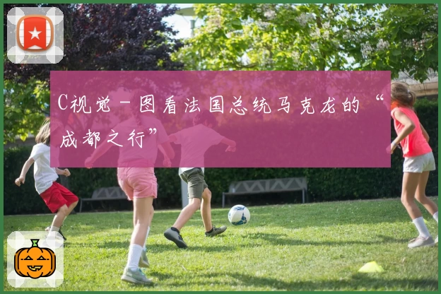 C视觉 - 图看法国总统马克龙的“成都之行”