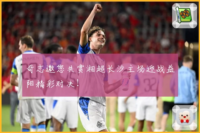 奇志邀您共赏湘超长沙主场迎战益阳精彩对决！