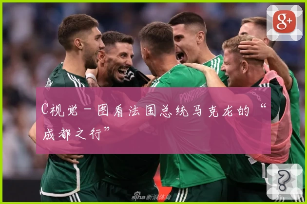 C视觉 - 图看法国总统马克龙的“成都之行”