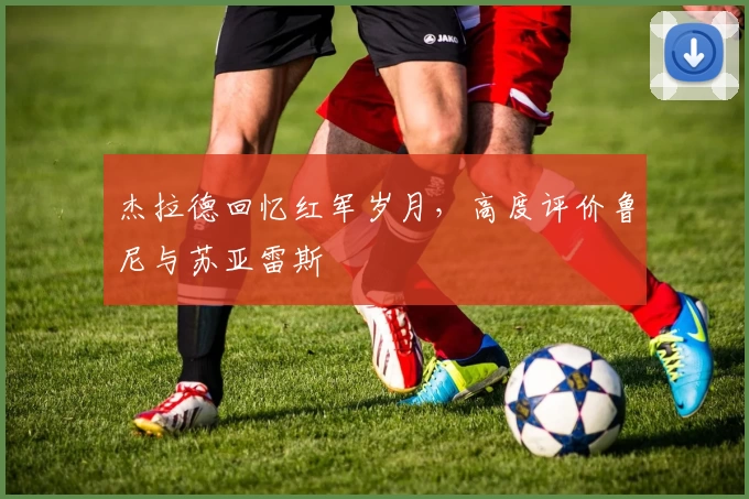 杰拉德回忆红军岁月，高度评价鲁尼与苏亚雷斯