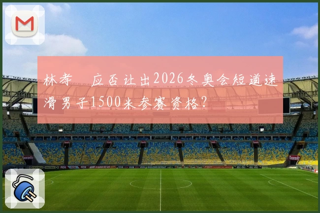 林孝埈应否让出2026冬奥会短道速滑男子1500米参赛资格？