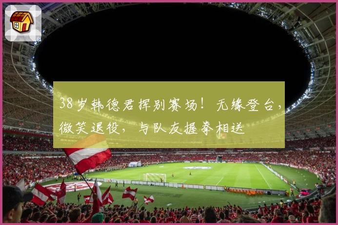 38岁韩德君挥别赛场！无缘登台，微笑退役，与队友握拳相送