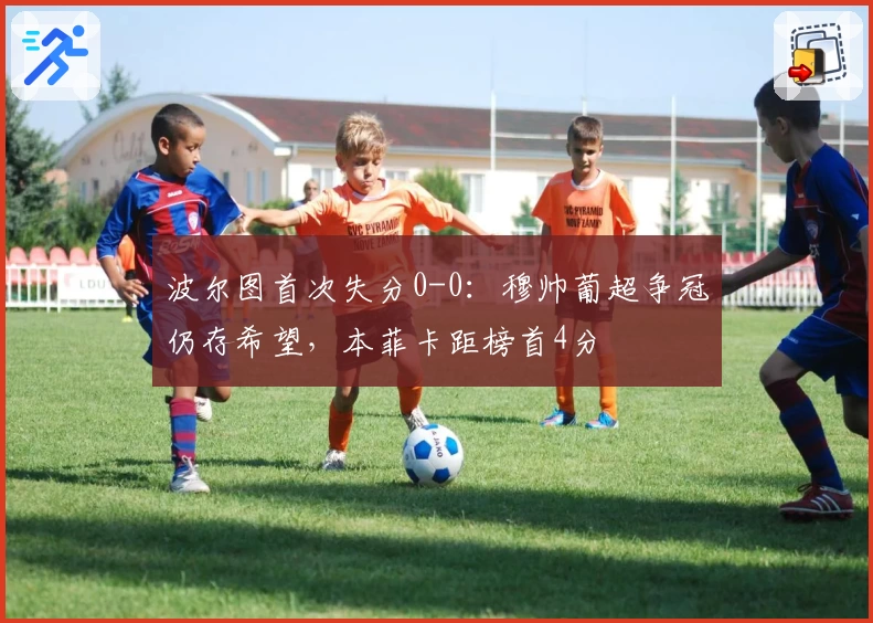 波尔图首次失分0-0:穆帅葡超争冠仍存希望,本菲卡距榜首4分