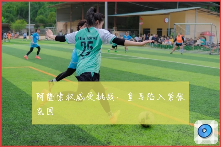 阿隆索权威受挑战,皇马陷入紧张氛围