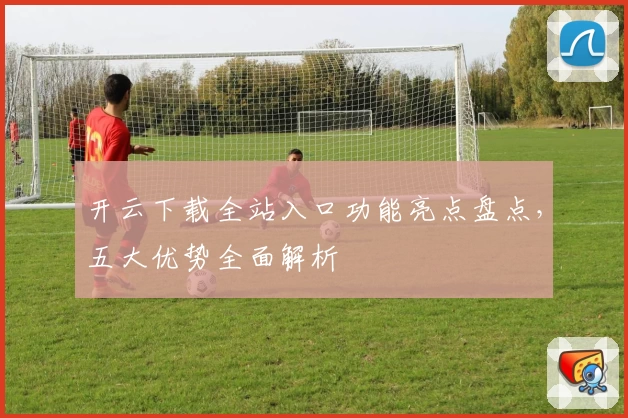 开云下载全站入口功能亮点盘点，五大优势全面解析