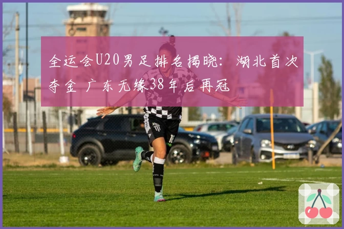 全运会U20男足排名揭晓：湖北首次夺金 广东无缘38年后再冠