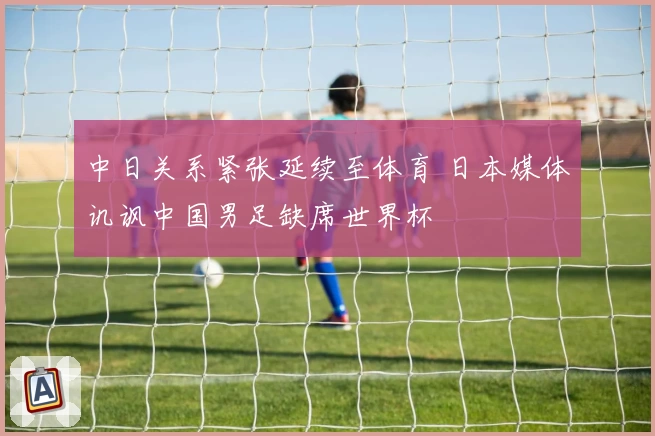 中日关系紧张延续至体育 日本媒体讥讽中国男足缺席世界杯