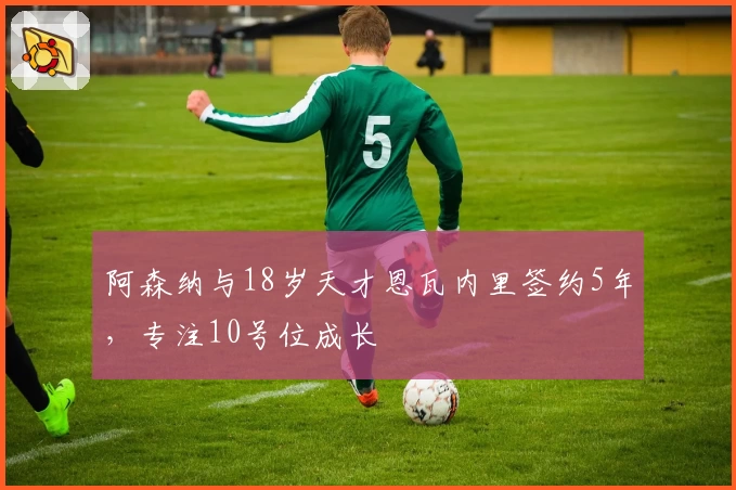 阿森纳与18岁天才恩瓦内里签约5年,专注10号位成长